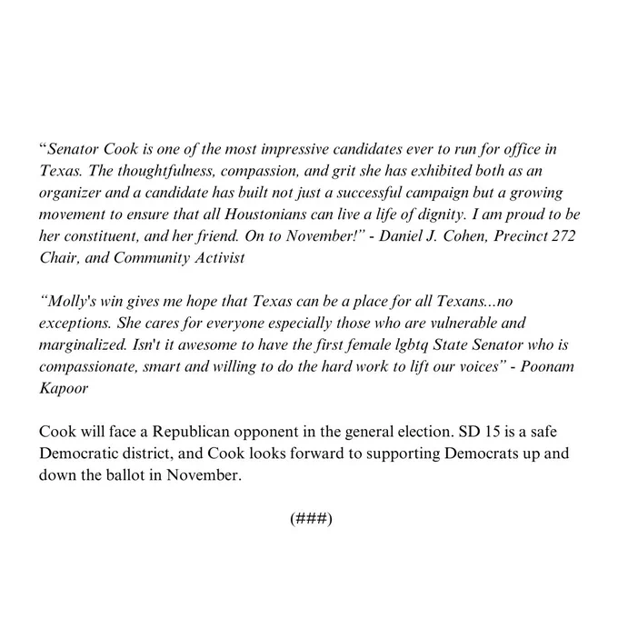 “Senator Cook is one of the most impressive candidates ever to run for office in Texas. The thoughtfulness, compassion, and grit she has exhibited both as an organizer and a candidate has built not just a successful campaign but a growing movement to ensure that all Houstonians can live a life of dignity. I am proud to be her constituent, and her friend. On to November!” - Daniel J. Cohen, Precinct 272 Chair, and Community Activist

“Molly's win gives me hope that Texas can be a place for all Texans...no exceptions. She cares for everyone especially those who are vulnerable and marginalized. Isn't it awesome to have the first female lgbtq State Senator who is compassionate, smart and willing to do the hard work to lift our voices” - Poonam Kapoor