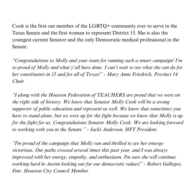 Cook is the first out member of the LGBTQ+ community ever to serve in the Texas Senate and the first woman to represent District 15. She is also the youngest current Senator and the only Democratic medical professional in the Senate. 

“Congratulations to Molly and your team for running such a smart campaign! I’m so proud of Molly and what y’all have done. I can’t wait to see what she can do for her constituents in 15 and for all of Texas!” - Mary Anne Friedrich, Precinct 14 Chair

“I along with the Houston Federation of TEACHERS are proud that we were on the right side of history. We know that Senator Molly Cook will be a strong supporter of public education and represent us well. We know that sometimes you have to stand alone, but we were up for the fight because we know that Molly is up for the fight for us. Congratulations Senator Molly Cook. We are looking forward to working with you in the Senate.” - Jacki Anderson, HFT President
