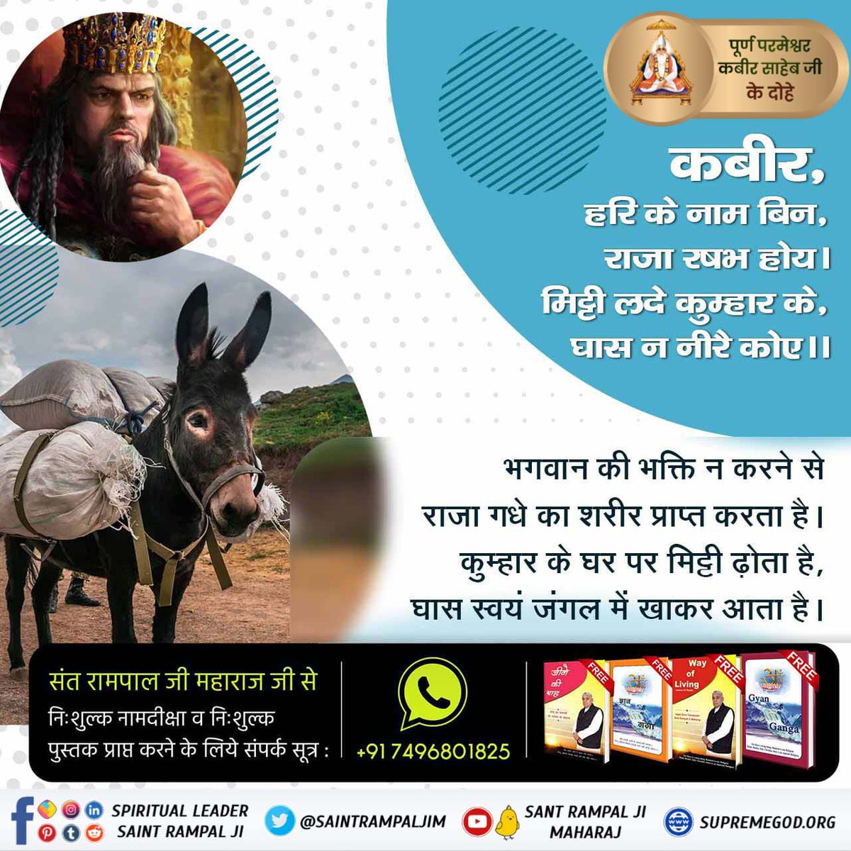 #परमात्माकबीरकी_वाणी_एकमंत्र के समान है। 
कबीर,हरि के नाम बिन,
राजा  रषभ  होय।
मिट्टी लदे कुम्हार के,
घास  न  नीरै  कोए।। 

भगवान की भक्ति न करने से राजा गधे का शरीर प्राप्त करता है।
कुम्हार के घर पर मिट्टी ढ़ोता है, घास स्वयं जंगल में खाकर आता है।
#GodMorningThursday 🪴