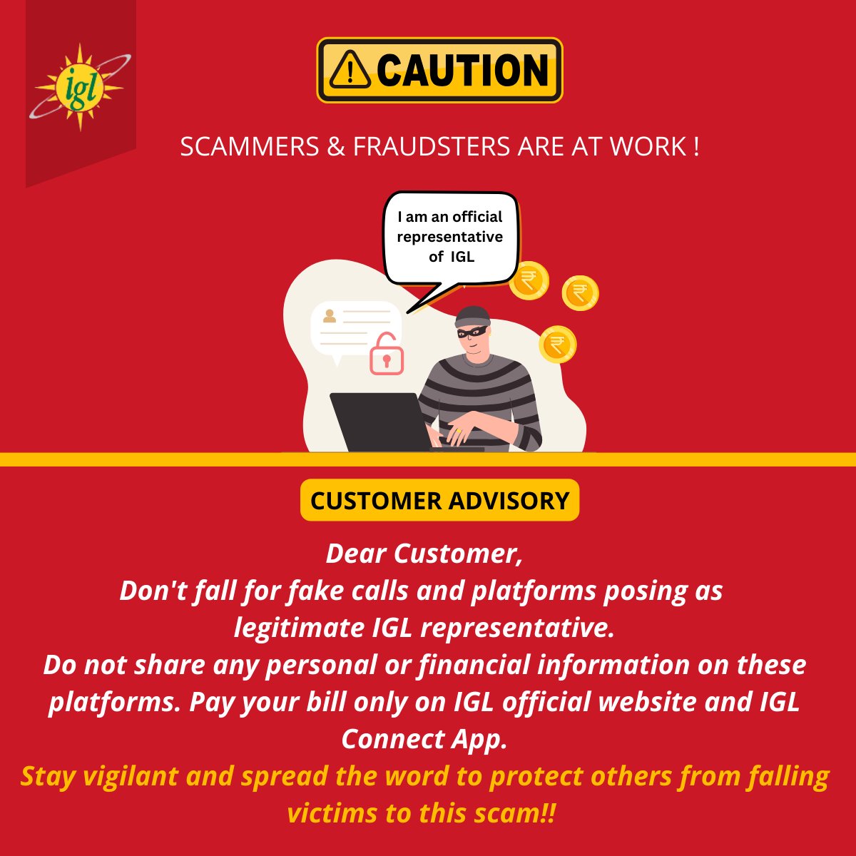 Dear Valued Customer,
Beware of fraudulent calls pretending to be IGL representatives. These imposters may try to steal your personal and financial information. 
#StaySafe #BewareOfScams #IGL #ProtectYourInfo #StayAlert #SafetyFirst #CustomerAlert #ScamAwareness #LegitOnly