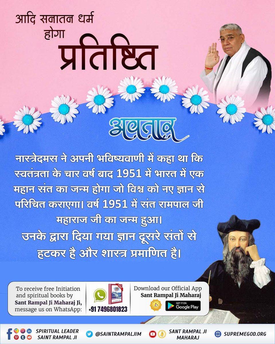 #ये_है_गीता_का_ज्ञान
आदि सनातन धर्म होगा प्रतिष्ठित
⤵️⤵️
अवतार
🇮🇳🇮🇳
नास्त्रेदमस ने अपनी भविष्यवाणी में कहा था कि स्वतंत्रता के चार वर्ष बाद 1951 में भारत में एक महान संत का जन्म होगा जो 👉🌍विश्व को नए ज्ञान से परिचित कराएगा। वर्ष 1951 में संत रामपाल जी महाराज जी का जन्म हुआ।