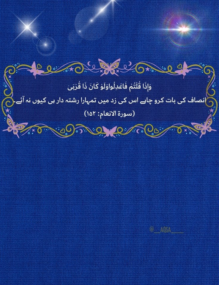 اللّٰہ تعالیٰ کاارشاد ہے وَإِذَا قُلْتُمْ فَاعْدِلُواوَلَوْ كَانَ ذَا قُرْبَىٰ 'انصاف کی بات کرو چاہے معاملہ تمہارا رشتہ دار کا ہی کیوں نہ ہو۔' (سورة الانعام: ۱۵۲) یہ آیت ہمیں ذاتی تعلقات پر انصاف کو ترجیح دینے پر زور دیتی ہے۔اللہ ہمیں قرآن وسنت کے مطابق زندگی گزارنے کی توفیق