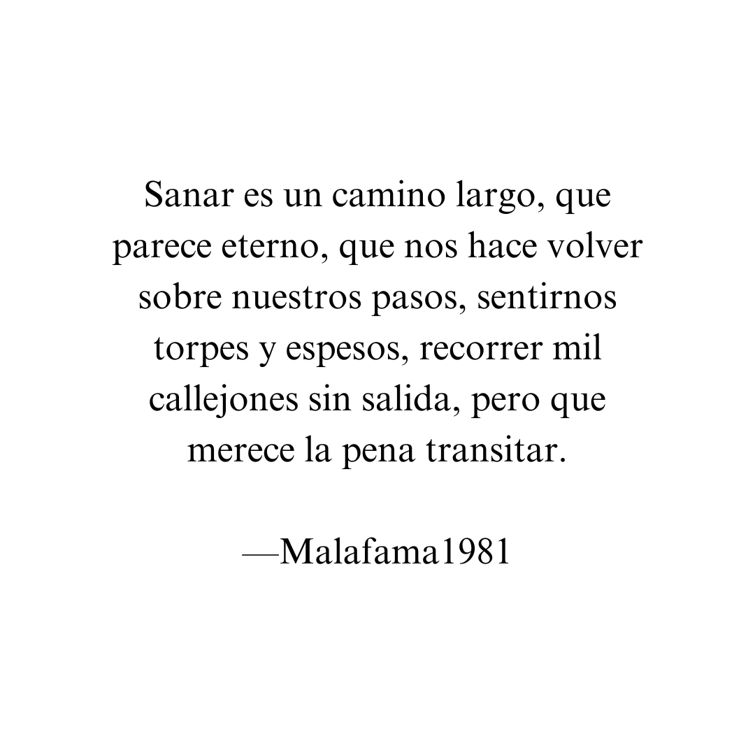 Sanar es un proceso lento pero no imposible

Sanar es un camino largo, que parece eterno, que nos hace volver sobre nuestros pasos, sentirnos torpes y espesos, recorrer mil callejones sin salida, pero que merece la pena transitar

El problema es creer que ese camino tiene que