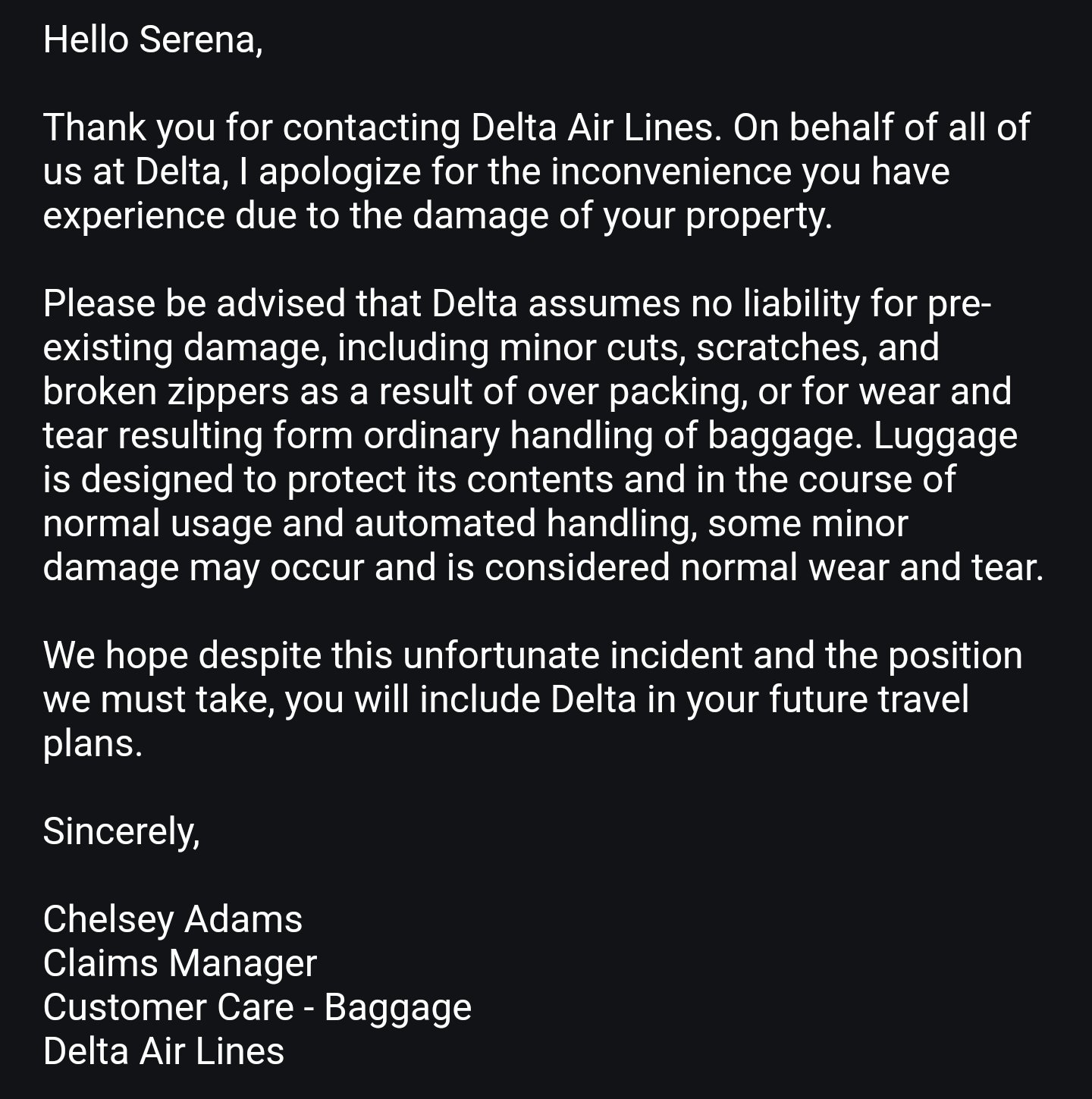 Serena Klisch MOVED TO X I m about to fight Delta. I was promised new luggage as compensation. YOU GUYS BROKE MY BAG AND I SPOKE TO SOMEONE