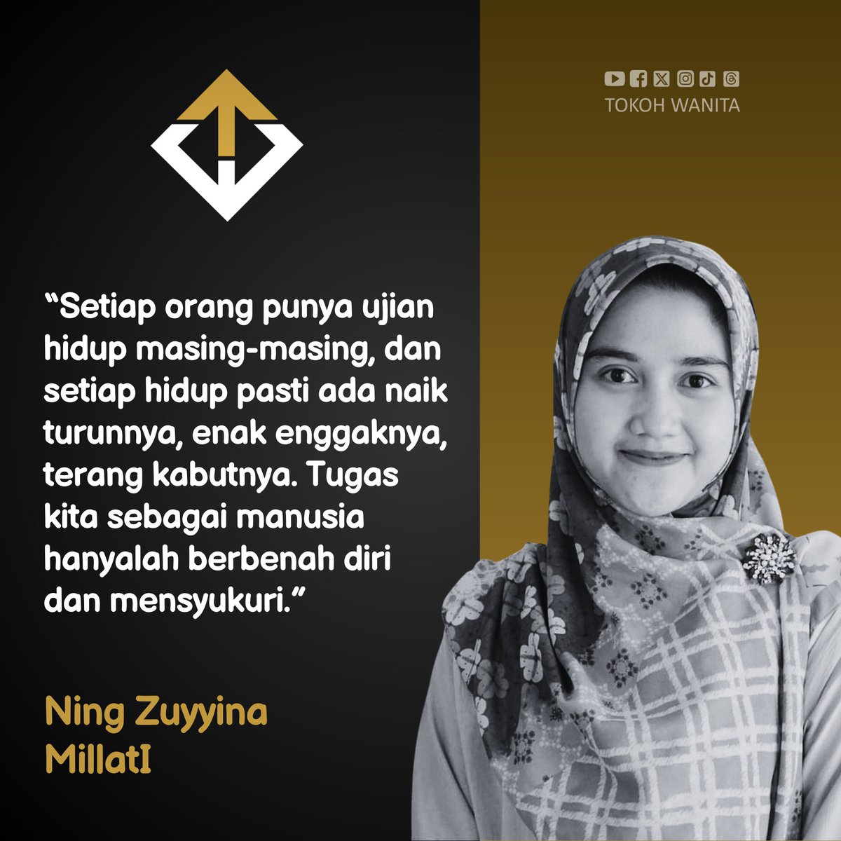 “Setiap orang punya ujian hidup masing-masing, dan setiap hidup pasti ada naik turunnya, enak enggaknya, terang kabutnya. Tugas kita sebagai manusia hanyalah berbenah diri dan mensyukuri.”

Ning Zuyyina Millati