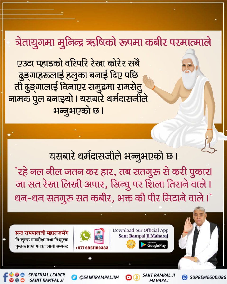 #परमात्माको_सच्चा_इतिहास 
त्रेता युगमा कबीर साहेब मुनिन्द्र ऋषिको रूपमा प्रकट भएर नल र नीललाई शरणमा लिनुभयो । जब श्रीरामद्वारा सीतालाई रावणको कैदबाट छुटाउने समय आयाे तब समुद्रमा रामसेतु नामक पुल पनि ऋषि मुनिन्द्रकाे रूपमा परमात्मा कबीरजीले नै बनाउनु भयो।
Kabir is God