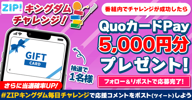 ZIP_TV's tweet photo. 5️⃣0️⃣0️⃣0️⃣円分のQUOカードが
　成功するたび���たる❣
ZIP! キングダムチャレンジ⚔

📝参加方法📪
1️⃣@ZIP_TV をフォロー☑
2️⃣この投稿をリポスト🔄
➕ #ZIPキングダム毎日チャレンジ を付けて
応援コメントを投稿で当選率UP⤴

月曜日よる9時まで💨

詳細は画像をクリック👇#ZIP👐