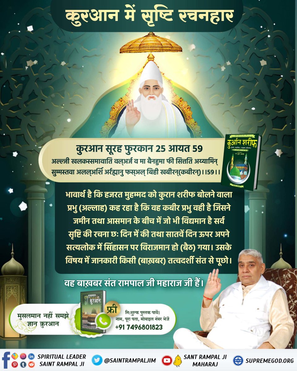 #संसार_के_रचियता_कौन_हैं
Who Is The Creator
हजरत मुहम्मद को कुरान शरीफ बोलने वाला प्रभु (अल्लाह) कह रहा है कि वह कबीर प्रभु वही है जिसने जमीन तथा आसमान के बीच में जो भी विद्यमान है सर्व सृष्टि की रचना छः दिन में की तथा सातवें दिन ऊपर अपने सत्यलोक में सिंहासन पर विराजमान हो गया।