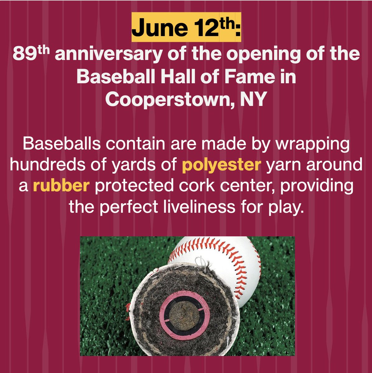 June 12th is the anniversary of the opening of the baseball hall of fame in Coopertown, NY. 
A piece of cork wood is encased in rubber, which is then wrapped in hundreds of yards of polyester/cotton blend yarn. This is then wrapped in cowhide and hand stitched closed.