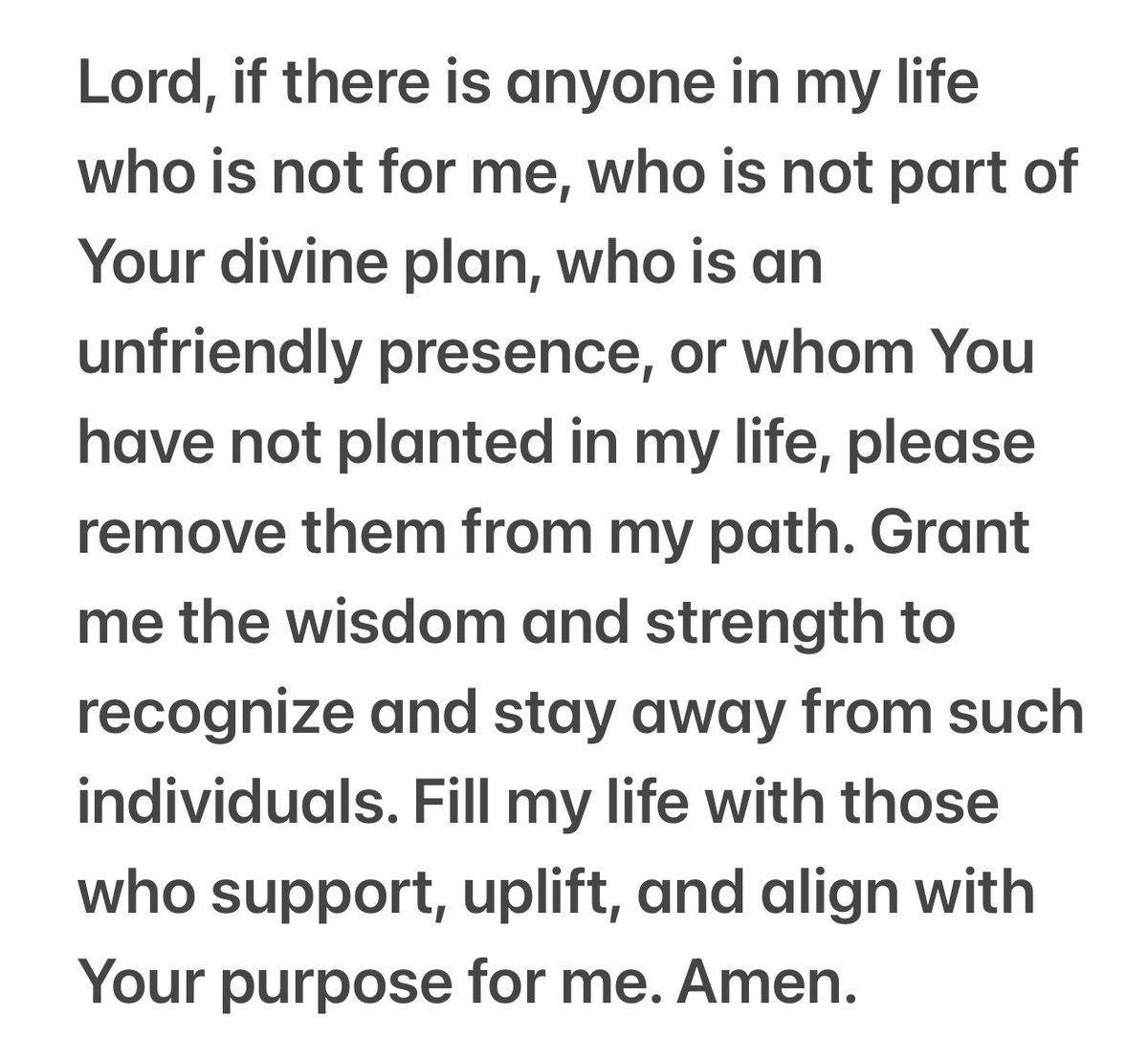 Lord, if anyone in my life isn't for me, part of Your plan, or is an unfriendly presence, please remove them. Grant me wisdom and strength to recognize and stay away from them. Fill my life with those who support and align with Your purpose for me. Amen.