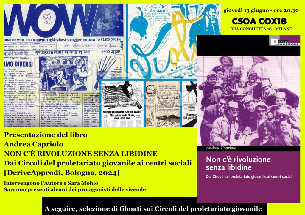 Presentazione del libro di Andrea Capriolo “NON C’È RIVOLUZIONE SENZA LIBIDINE-Dai Circoli del proletariato giovanile ai centri sociali” [DeriveApprodi, Bologna, 2024] <a href="/Archivio_Moroni/">Archivio Moroni</a> csoa COX18 MILANO GIOVEDI’ 13 GIUGNO 2024 
ORE 19,30 cox18.noblogs.org/post/2024/06/1…