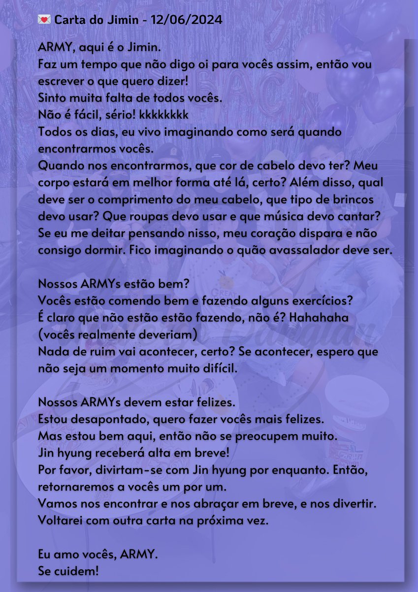 💌 Tradução da carta manuscrita de Jimin.💜

“Sinto muita falta de todos vocês.
Não é fácil, sério! 
Todos os dias, eu vivo imaginando como será quando encontrarmos vocês.
Se eu me deitar pensando nisso, meu coração dispara e não consigo dormir. Fico imaginando o quão avassalador