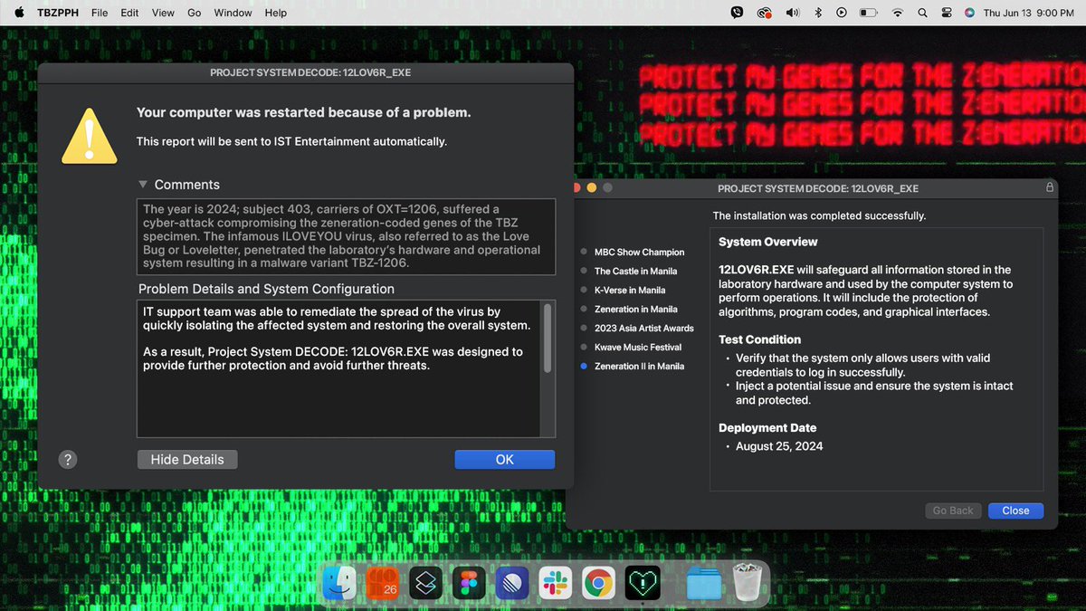 PROJECT SYSTEM DECODE: 12L0V6R.EXE 
— by TBZ Projects PH for #ZenerationIIinManila 

In 2024, after the ILOVEYOU virus compromised TBZ specimens, Project SYSTEM DECODE: 12LOV6R.EXE was created to protect laboratory systems from future cyber threats.

PROTECT MY GENES FOR THE