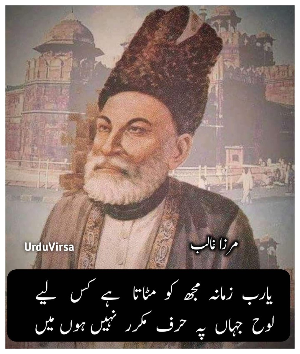 UrduVirsa's tweet photo. دائم   پڑا  ہوا  ترے  در  پر  نہیں  ہوں  میں
خاک ایسی زندگی پہ کہ پتھر نہیں ہوں میں

کیوں گردش  مدام  سے  گھبرا  نہ  جائے دل
انسان  ہوں  پیالہ و ساغر   نہیں   ہوں   میں

یارب  زمانہ  مجھ  کو  مٹاتا   ہے  کس   لیے
لوح  جہاں  پہ  حرف  مکرر  نہیں ہوں میں

حد  چاہیے  سزا  میں  عقوبت   کے  واسطے
آخر  گناہ گار  ہوں  کافر   نہیں   ہوں   میں

کس   واسطے   عزیز   نہیں   جانتے   مجھے
لعل و زمرد و زر و  گوہر    نہیں    ہوں   میں

رکھتے ہو تم قدم مری آنکھوں سے کیوں دریغ
رتبے میں مہر و ماہ سے کم تر نہیں ہوں میں

کرتے  ہو  مجھ  کو  منع  قدم  بوس  کس  لیے
کیا  آسمان  کے  بھی  برابر  نہیں   ہوں   میں

غالبؔ  وظیفہ  خوار  ہو  دو   شاہ   کو   دعا
وہ دن گئے کہ کہتے تھے نوکر نہیں ہوں میں

مرزا غالب