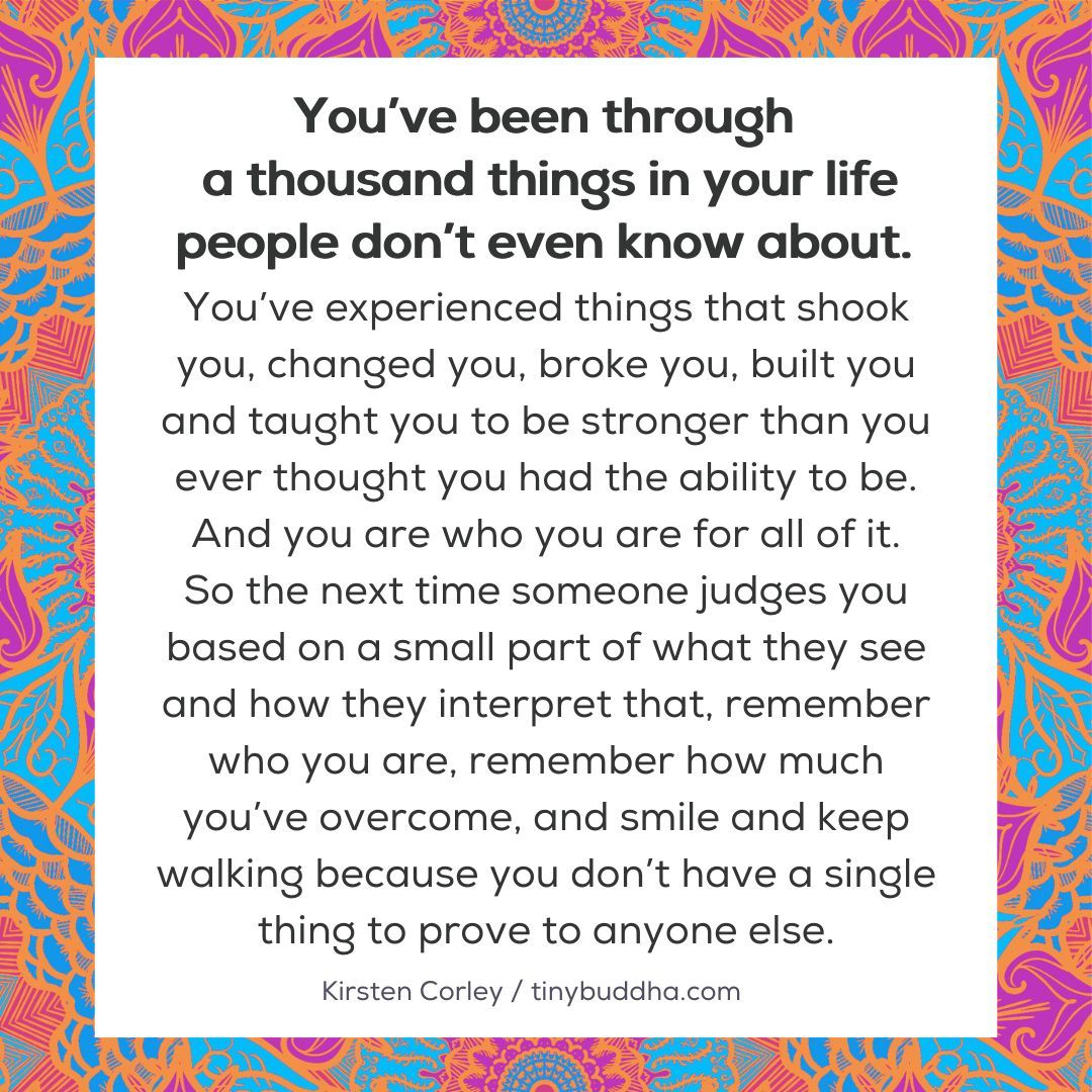 “The next time someone judges you based on a small part of what they see and how they interpret that, remember who you are, remember how much you’ve overcome, and smile and keep walking because you don’t have a single thing to prove to anyone else.”  ~Kirsten Corley