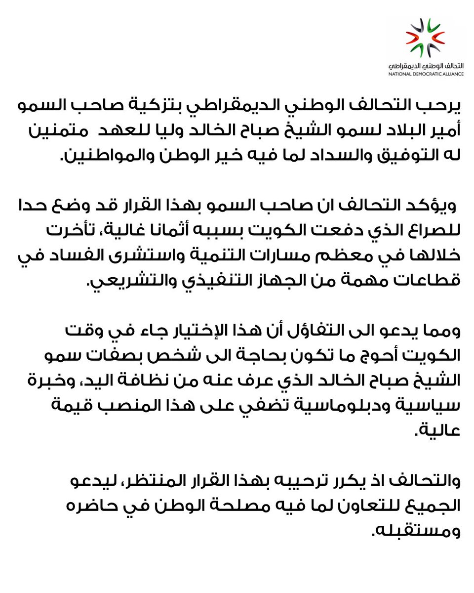 يرحب التحالف الوطني الديمقراطي بتزكية صاحب السمو أمير البلاد لسمو الشيخ صباح الخالد وليا للعهد  متمنين له التوفيق والسداد لما فيه خير الوطن والمواطنين.

 ويؤكد التحالف ان صاحب السمو بهذا القرار قد وضع حدا للصراع الذي دفعت الكويت بسببه أثمانا غالية، تأخرت خلالها في معظم مسارات
