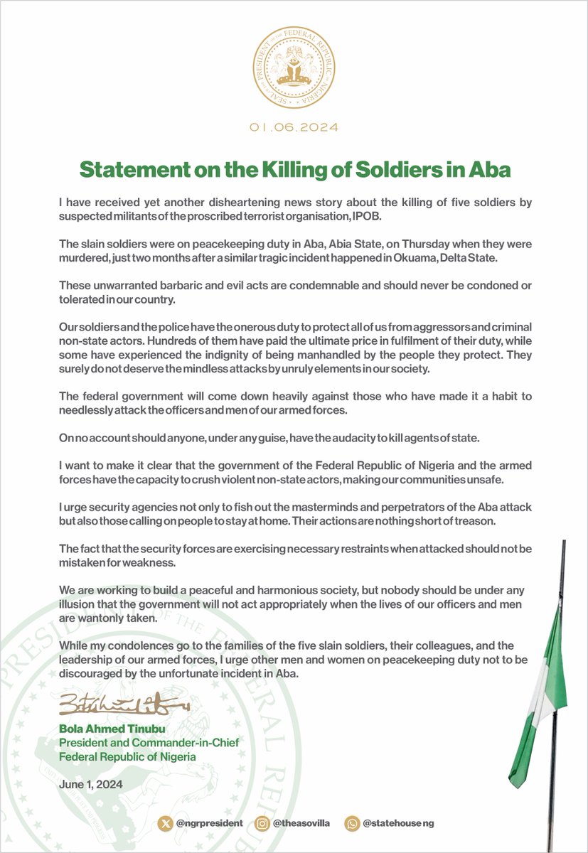 officialABAT's tweet photo. I have received yet another disheartening news story about the killing of five soldiers by suspected militants of the proscribed terrorist organisation, IPOB.
 
The slain soldiers were on peacekeeping duty in Aba, Abia State, on Thursday when they were murdered, just two months after a similar tragic incident happened in Okuama, Delta State.
 
These unwarranted barbaric and evil acts are condemnable and should never be condoned or tolerated in our country.
 
Our soldiers and the police have the onerous duty to protect all of us from aggressors and criminal non-state actors.
Hundreds of them have paid the ultimate price in fulfilment of their duty, while some have experienced the indignity of being manhandled by the people they protect.
They surely do not deserve the mindless attacks by unruly elements in our society.
 
The federal government will come down heavily against those who have made it a habit to needlessly attack the officers and men of our armed forces.
 
On no account should anyone, under any guise, have the audacity to kill agents of state.
 
I want to make it clear that the government of the Federal Republic of Nigeria and the armed forces have the capacity to crush violent non-state actors, making our communities unsafe.
 
I urge security agencies not only to fish out the masterminds and perpetrators of the Aba attack but also those calling on people to stay at home. Their actions are nothing short of treason.
 
The fact that the security forces are exercising necessary restraints when attacked should not be mistaken for weakness.
 
We are working to build a peaceful and harmonious society, but nobody should be under any illusion that the government will not act appropriately when the lives of our officers and men are wantonly taken.
 
While my condolences go to the families of the five slain soldiers, their colleagues, and the leadership of our armed forces, I urge other men and women on peacekeeping duty not to be discouraged by the unfortunate incident in Aba.

Bola Ahmed Tinubu
President and Commander-in-Chief, Federal Republic of Nigeria