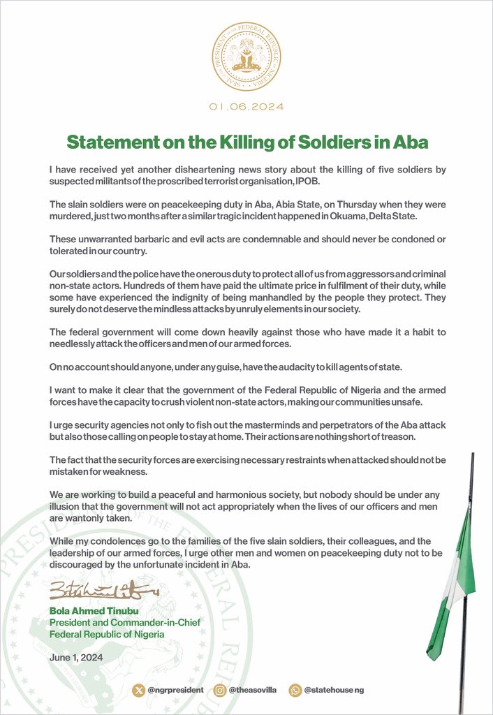 HQNigerianArmy's tweet photo. PRESIDENT TINUBU'S STATEMENT ON THE KILLING OF SOLDIERS IN ABA 

I have yet received another disheartening news of the killing of five  soldiers by suspected militants of the proscribed terrorist organization, IPOB.
 
The slain soldiers were on peacekeeping duty in Aba, Abia State on Thursday when they were murdered, just two months after a similar tragic incident happened in Okuama in Delta state.
 
These unwarranted barbaric and evil acts stand condemned and should never be condoned and tolerated in our country. 
 
Our soldiers and the police have the onerous duty to protect all of us from aggressors and non state actors. Hundreds of them have paid the ultimate price in fulfilment of their duty, while some have experienced the indignity of being manhandled by the people they protect.
 
They surely do not deserve the mindless attacks by unruly elements in our society.
 
The federal government will come down heavily against those who have made it a habit to needlessly attack the officers and men of our armed forces. 
 
On no account should anyone, under any guise, have the audacity to kill agents of state.
 
I want to make it clear that the government of the Federal Republic of Nigeria and the armed forces have the capacity to crush violent non-state actors, making our communities unsafe. 
 
I urge security agencies not only to fish out the masterminds and perpetrators of the Aba attack but also those calling on people to stay at home. Their action is nothing but a treasonable offence.
 
The fact that the security forces are exercising necessary restraints should not be mistaken for weakness. 
 
We are working to build a peaceful and harmonious society, but nobody should be under any illusion that the government will not act appropriately when the lives of our officers and men are wantonly taken. 
 
While my condolences go to the families of the five slain soldiers, their colleagues and the leadership of our armed forces, I urge other men and women on peacekeeping duty not to  be discouraged by the unfortunate incident in Aba.

Bola Ahmed Tinubu 
President and Commander-in-Chief, Federal Republic of Nigeria 
 
June 1, 2024