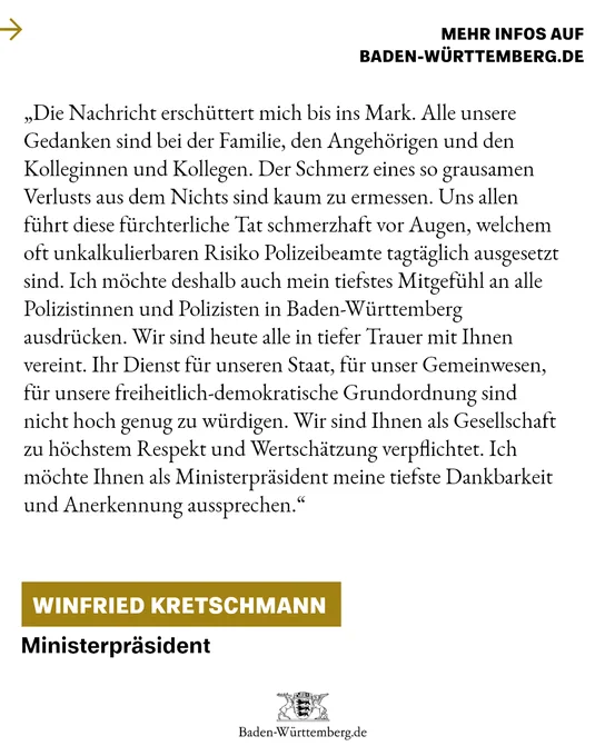 „Die Nachricht erschüttert mich bis ins Mark. All unsere Gedanken sind bei den Angehörigen und den Kolleginnen und Kollegen. Der Schmerz eines so grausamen Verlusts aus dem Nichts sind kaum zu ermessen. Uns allen führt diese fürchterliche Tat schmerzhaft vor Augen, welchem Risiko Polizeibeamte tagtäglich ausgesetzt sind. 
Ich möchte deshalb auch mein tiefstes Mitgefühl an alle Polizistinnen und Polizisten in Baden-Württemberg ausdrücken. Wir sind heute alle in tiefer Trauer mit Ihnen vereint. Ihr Dienst für unseren Staat, für unser Gemeinwesen, für unsere freiheitlich-demokratische Grundordnung sind nicht hoch genug zu würdigen. Wir sind Ihnen als Gesellschaft zu höchstem Respekt und Wertschätzung verpflichtet. Ich möchte Ihnen als Ministerpräsident meine tiefste Dankbarkeit und Anerkennung aussprechen.“
