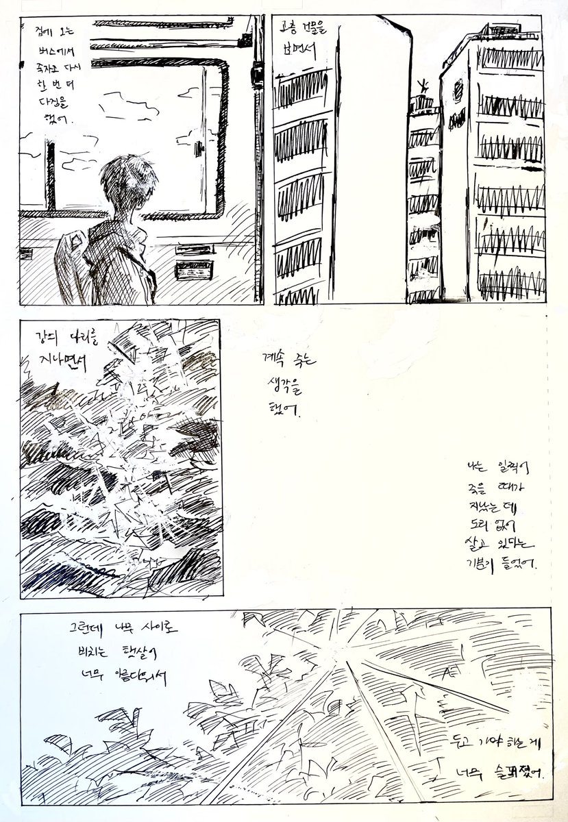 집에 오는 버스에서 죽자고 다시 한번 더 다짐을 했어.
고층 건물의 꼭대기를 보면서
강의 다리 아래를 보면서
계속 죽는 생각을 했어.
나는 일찍이 죽을 때가 지났는데
도리 없이 살고 있다는 기분이 들었어.
그런데 나무 사이로 비치는 햇살이 너무 아름다워서
두고 가야 하는 것이 너무 슬퍼졌어.