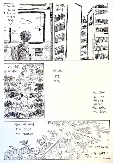 집에 오는 버스에서 죽자고 다시 한번 더 다짐을 했어.
고층 건물의 꼭대기를 보면서
강의 다리 아래를 보면서

계속 죽는 생각을 했어.
나는 일찍이 죽을 때가 지났는데
도리 없이 살고 있다는 기분이 들었어.

그런데 나무 사이로 비치는 햇살이 너무 아름다워서
두고 가야 하는 것이 너무 슬퍼졌어. 