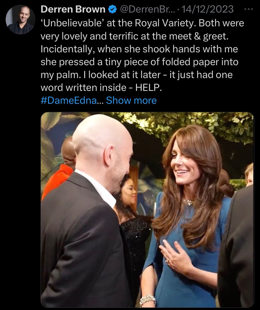 Two weeks before Kate Middleton's most recent appearance, Derren Brown tweeted that during their meeting at the Royal Variety, she 'pressed a tiny piece of folded paper into my palm' with the word 'HELP' written inside.
