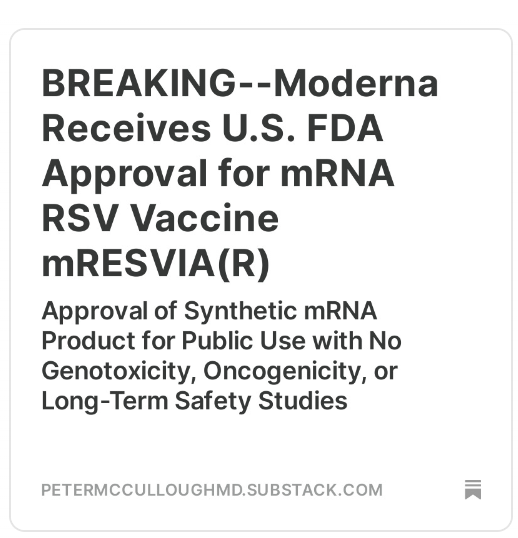 P_McCulloughMD's tweet photo. BREAKING--Moderna Receives U.S. FDA Approval for mRNA RSV Vaccine mRESVIA(R)

Approval of Synthetic mRNA Product for Public Use with No Genotoxicity, Oncogenicity, or Long-Term Safety Studies

The press release does not tell the public the absolute risk reduction for clinically significant outcomes was far below 1%, meaning this product will not have a significant clinical impact. Consumers should know that at the bare minimum, the following safety concerns exists for any pseudouridinated, synthetic mRNA product including mRESVIA(R):

1) Myocarditis because mRNA of all types targets the heart as shown by Krauson et al

2) Auto-immunity because of the generation of foreign RSV proteins and frameshifted peptides as shown by Boros et al

3) Genomic integration as shown by Alden et al

4) Oncogenicity as shown by Seneff et al

https://t.co/buCs5vlaZz