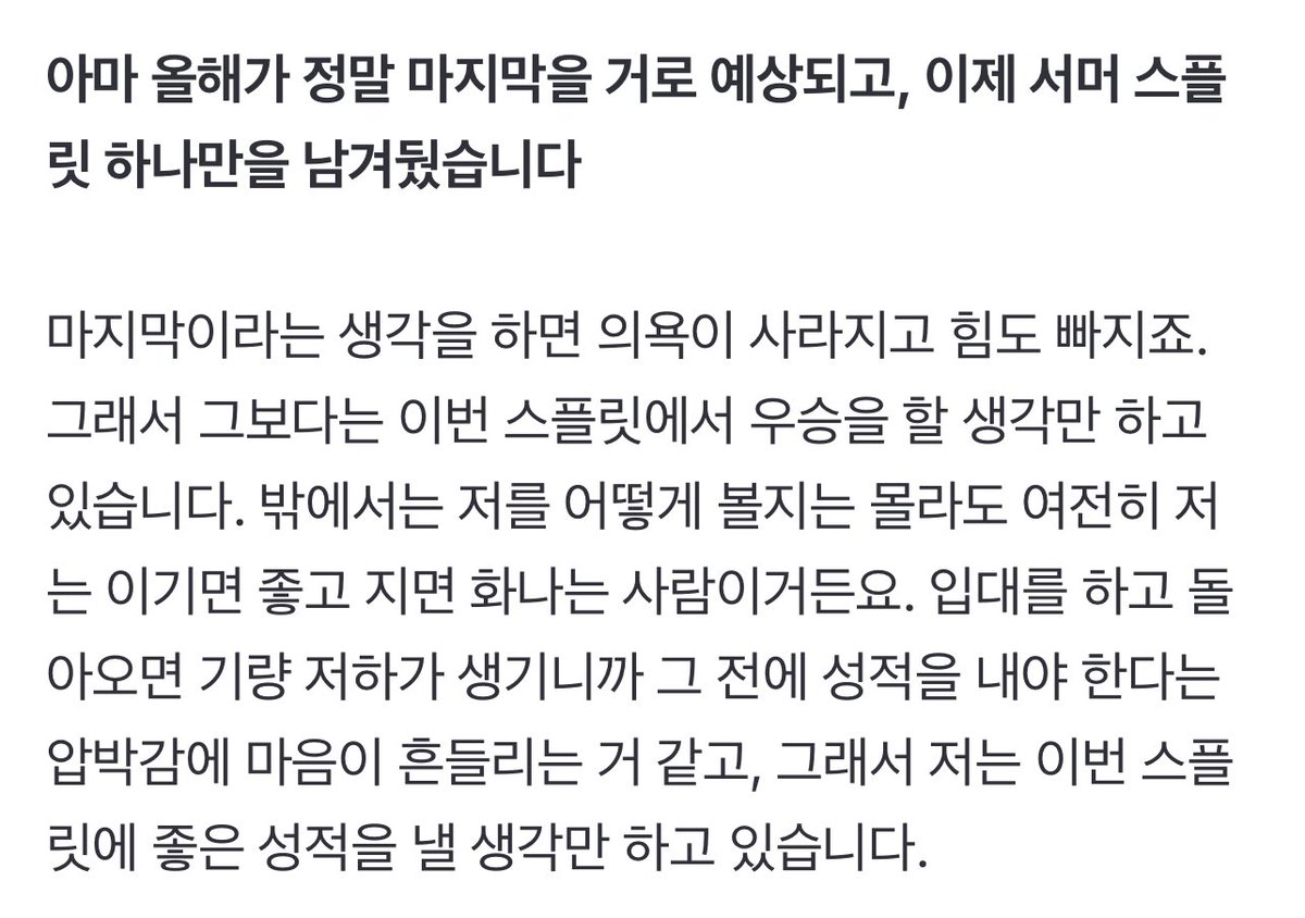 아마 올해가 정말 마지막을 거로 예상되고, 이제 서머 스플릿 하나만을 남겨뒀습니다

마지막이라는 생각을 하면 의욕이 사라지고 힘도 빠지죠. 그래서 그보다는 이번 스플릿에서 우승을 할 생각만 하고 있습니다. 밖에서는 저를 어떻게 볼지는 몰라도 여전히 저는 이기면 좋고 지면 화나는