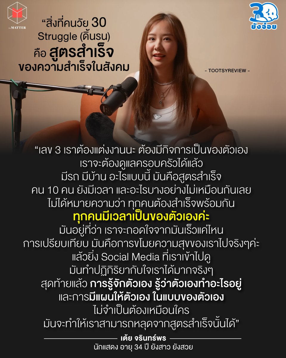 tootsyreview's tweet photo. "ผ่านมาจะครึ่งปีแล้ว มีอะไรสำเร็จเป็นชิ้นเป็นอันแล้วบ้าง?"

โอโห...คำถามนี้เข้ามากระตุกเราในต้นเดือนมิถุนา แต่ยังไม่ปวดใจเท่า "30+ แล้ว ชีวิตไปถึงไหนแล้วบ้าง?"

วันนี้ #เต้ยจรินทร์พร มีคำตอบในรายการ 30 ยังจ๋อย ที่ปลดล็อกบอยมากทีเดียวครับ

1) อย่าแขวนชีวิตไว้กับสูตรสำเร็จของสังคม ไม่ต้องใช้ชีวิตตาม Bible ของคนอื่นก็ได้ เอาตามแผนตัวเอง สำคัญสุด

2) แล้วตัวเรา ณ วัย 30 มีแผนบ้างไหม ถ้ายังไม่มี ก็ลองวางแผนดู จะได้รู้ว่ามีเป้าหมายจะไปตรงไหน ทำอะไรต่อ ลองวางแผนกับตัวเอง และตั้งสติก่อน

3) 30 กว่าๆ นี่มันช่วง Mid-life Crisis ใครๆก็เป็น ใครๆก็เคว้ง เวลายังรู้สึกไม่มีเป้า หรือไม่ได้สำเร็จยิ่งใหญ่ อย่าเพิ่งร้อนรน เครียด กดดันตัวเอง ทุกคนเป็นได้ มีสติ และค่อยๆใช้ชีวิตของตัวเองไปนั่นแหละ

4) สำเร็จของเรา ก็อาจจะไม่เหมือนคนอื่นหรอก เราอาจจะไม่ได้อยากมีบ้าน มีครอบ��รัว แต่งงาน มีรถ มีกิจกรรม เราอาจจะแค่อยากนอนดูทีวี มีเวลาไปเที่ยว และซื้อเสื้อผ้าตัวสวยที่เราชอบ อย่าบังคับให้ตัวเองต้องพยายาม set เป้าหมายแบบคนอื่น ชีวิตของเรา ก็คือเป้าหมายของเรา

5) แล้วถ้า 30 แล้ว ยังหาไม่เจอว่าจะทำไรต่อ เป้าหมายฉันคืออะไร ฉันอยากทำ อยากเป็นอะไร ก็ไม่ผิด เราไม่จำเป็นต้อง set ชีวิต หรือรีบ set มัน เราไม่ได้รู้จักตัวเองทันทีกันทุกคน แค่ต้องใช้เวล��� และมี focus กับตัวเองมากขึ้น ไม่ต้องตกใจที่เราไม่ได้ set อะไรเอาไว้ รู้ตัวว่าควรมีก็ดีแล้ว แต่อย่าถึงกับลนลาน

6) หยุดเปรียบเทียบตัวเองกับคนอื่นให้ได้ เพราะเวลาดูชีวิตคนอื่น จะเผลอด้อยค่าตัวเอง แต่อย่าลืมว่าจุด start ของแต่ละคนไม่เหมือนกัน ไม่เท่ากัน ดังนั้น ชีวิตที่ไม่เหมือนกันแต่ละคน เอามาเป็น pattern of life ว่าเราต้องมีเหมือนคนอื่น คงไม่ได้

7) เล่น social media อย่างมีสติ เพราะจริงๆเราชีวิตคนอื่นใน social ใครๆก็อยากโชว์ด้านดีๆสวยงามออกมา ไม่ได้อยากโชว์ว่าเป็นตัวห่วยหรอก ต้องตุ๊งรูป ต้องโชว์ชีวิตงดงาม บ้างก็ปรุงแต่งเกินจริง และเราไม่ได้เห็นชีวิตใครทุกมุมมอง เราไม่มีทางรู้ว่ากว่าเขาจะมาอวดชีวิต เขาผ่านอะไรมาบ้าง

8 ) อย่าไปนอย ที่เราไม่เท่าใคร ไม่เหมือนใคร แต่รู้จักเห็นคุณค่าในสิ่งที่ตัวเองมี และรู้จักตัวเองให้มาก ว่าเราคือใคร เป็นอย่างไร ชอบอะไร ถนัดอะไร มีความสุขอะไร จะได้ไม่ต้องวิ่งแข่งลงสนามไปกับชีวิตคนอื่น ที่ไม่ได้เป็นเหมือนเรา

9) ชีวิตเรามีจังหวะเวลาเป็นของตัวเอง มีเวลาผลิบานเป็นของเราเองเสมอ อย่ากดดันตัวเองจนขาดความสุข และมองก้าวเล็กๆของตัวเองอย่างภาคภูมิใจเสียบ้าง เราอาจจะสำเร็จไม่พร้อมใคร ไม่ได้หมายความว่าเราไม่สำเร็จ

10) ต่อให้ยังไม่สำเร็จอะไรเลย แต่วันนี้ยังมีลมหายใจ มีชีวิตที่ก้าวเดินต่อไปข้างหน้า แสดงว่ายังมีเวลาลงมือทำอะไรให้ตัวเอง และคนรอบข้างอีกมายมาย อย่า��ืมมองปัจจุบันขณะ อย่าม้วแต่มองของความในอนาคตข้างหน้า จนลืมไปว่าปัจจุบันก็คือชีวิต ใช้ชีวิตที่มีความสุขและมีคุณภาพด้วยนะ

เดี๋ยวก็เจอจังหวะที่ตัวเองผลิบานแน่นอน ใช้ชีวิตไม่ต้องด้นรนให้ตัวเองไปที่ 'สูตรสำเร็จ' ก็ได้

#ตุ๊ดส์review

======

FACEBOOK POST :
https://t.co/jfw1lB7jJW

======

ฝากช่องทางต่างๆของบอย ตุ๊ดส์review :
https://t.co/04tJb8zcas
https://t.co/FBKK4JtupQ
https://t.co/VTDOnL69tr
https://t.co/ic0gyGSKnI
https://t.co/Nj7VfQMcT4
https://t.co/vJ6PcERUHa