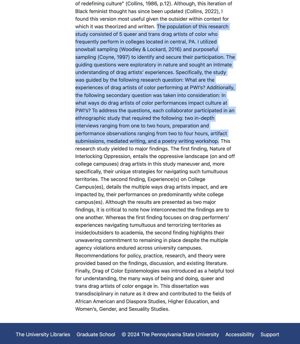 SwipeWright's tweet photo. This person got a PhD in Higher Education at Penn State by using a "Black feminist theoretical framework" to produce an ethnography of "Queer and Trans Drag Artists of Color on College Campus(es)."

The sample size of his qualitative "study" was "5 queer and trans drag artists of color who frequently perform in colleges located in central, PA." The "research" consisted of interviewing each drag queen twice for 1-2 hours, observing their drag performances for 2-4 hours each, collecting an "artifact" from each drag queen, writing about their experience, and attending a "poetry writing workshop." 

So a maximum of 60 hours of work interviewing the drag queens and watching their drag shows. Let's be generous and say he spent 2 hours performing actual "mediated writing" on each drag queen (so 10 hours total), and the poetry writing workshop took maybe 5 hours max. 

So maybe 75 hours of work for a PhD. And he was likely in the program for 5-7 years.

This is what our universities are putting resources towards and producing.