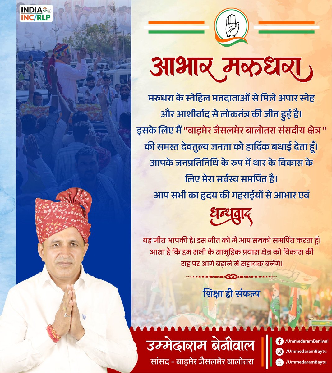 UmmedaRamBaytu's tweet photo. मरुधरा के स्नेहिल मतदाताओं से मिले अपार स्नेह और आशीर्वाद से लोकतंत्र की जीत हुई है। इसके लिए मैं समस्त बाड़मेर-जैसलमेर-बालोतरा संसदीय क्षेत्र की देवतुल्य जनता को हार्दिक बधाई देता हूँ। आपके जनप्रतिनिधि के रुप में थार के विकास के लिए मेरा सर्वस्व समर्पित है। आप सभी का हृदय की गहराईयों से आभार एवं धन्यवाद l 
यह जीत आपकी है। इस जीत को मैं आप सबको समर्पित करता हूँ। आशा है कि हम सभी का सामूहिक प्रयास क्षेत्र को विकास की राह पर आगे बढ़ाने में सहायक बनेंगे।
यह जीत आपकी है। इस जीत को मैं आप सबको समर्पित करता हूँ।आशा है कि हम सभी के सामूहिक प्रयास क्षेत्र को विकास की राह पर आगे बढ़ाने में सहायक बनेंगे।
#शिक्षा_ही_संकल्प 
#आभार_थार
