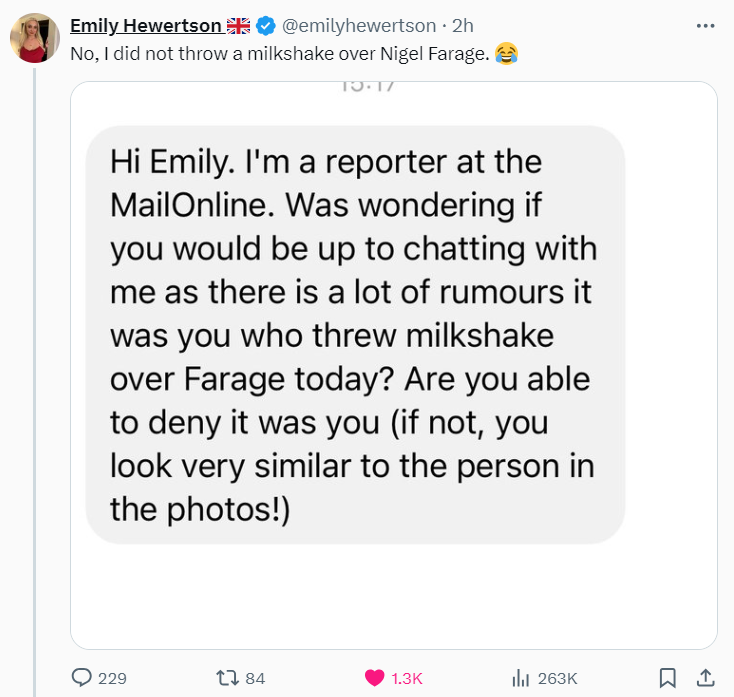 False posts are spreading that claim the woman who threw milkshake on Nigel Farage in Clacton today is conservative influencer Emily Hewertson, and that the incident was "staged" by Reform.

A woman, 25, has already been arrested on suspicion of assault by Essex police.