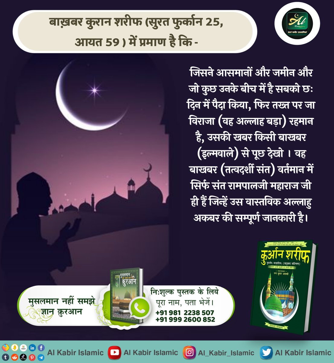 कुरान शरीफ सुरत फुर्कान 25, आयत 59- जिसने सबको छः दिन में पैदा किया, उसकी खबर किसी बाखबर (इल्मवाले) से पूछ देखो । वह बाखबर (तत्वदर्शी संत) वर्तमान में सिर्फ संत रामपालजी महाराज जी ही हैं जिन्हें उस वास्तविक अल्लाहु अकबर की सम्पूर्ण जानकारी है।
#AlKabir_Islamic
#SaintRampalJi