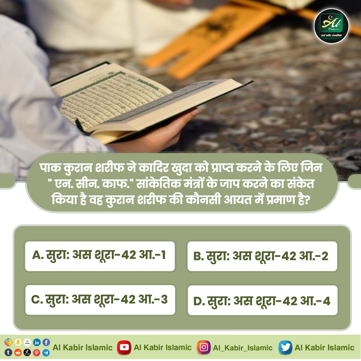 पाक कुरान शरीफ ने कादिर खुदा की प्राप्ति के लिए जिन "एन. सीन. काफ." सांकेतिक मंत्रों का संकेत किया है वह कुरान शरीफ की कौनसी आयत में प्रमाण है?

A. सुराः अस शूरा-42 आ.-1
B. सुराः अस शूरा-42 आ.-2
C. सुराः अस शूरा-42 आ.-3
D. सुराः अस शूरा-42 आ.-4

#AlKabir_Islamic
#SaintRampalJi