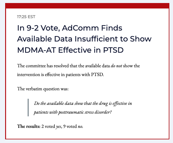 BREAKING: In 9-2 Vote, AdComm Finds Available Data Insufficient to Show MDMA-AT Effective in PTSD

Verbatim question: Do the available data show that the drug is effective in patients with posttraumatic stress disorder?

 2 Yes / 9 No