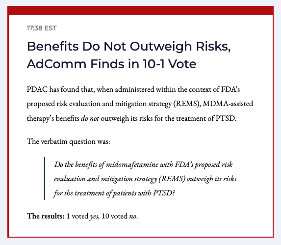 BREAKING: Benefits Do Not Outweigh Risks, AdComm Finds in 10-1 Vote

Verbatim question: Do the benefits of midomafetamine with FDA’s proposed risk evaluation and mitigation strategy (REMS) outweigh its risks for the treatment of patients with PTSD?

1 Yes / 10 No