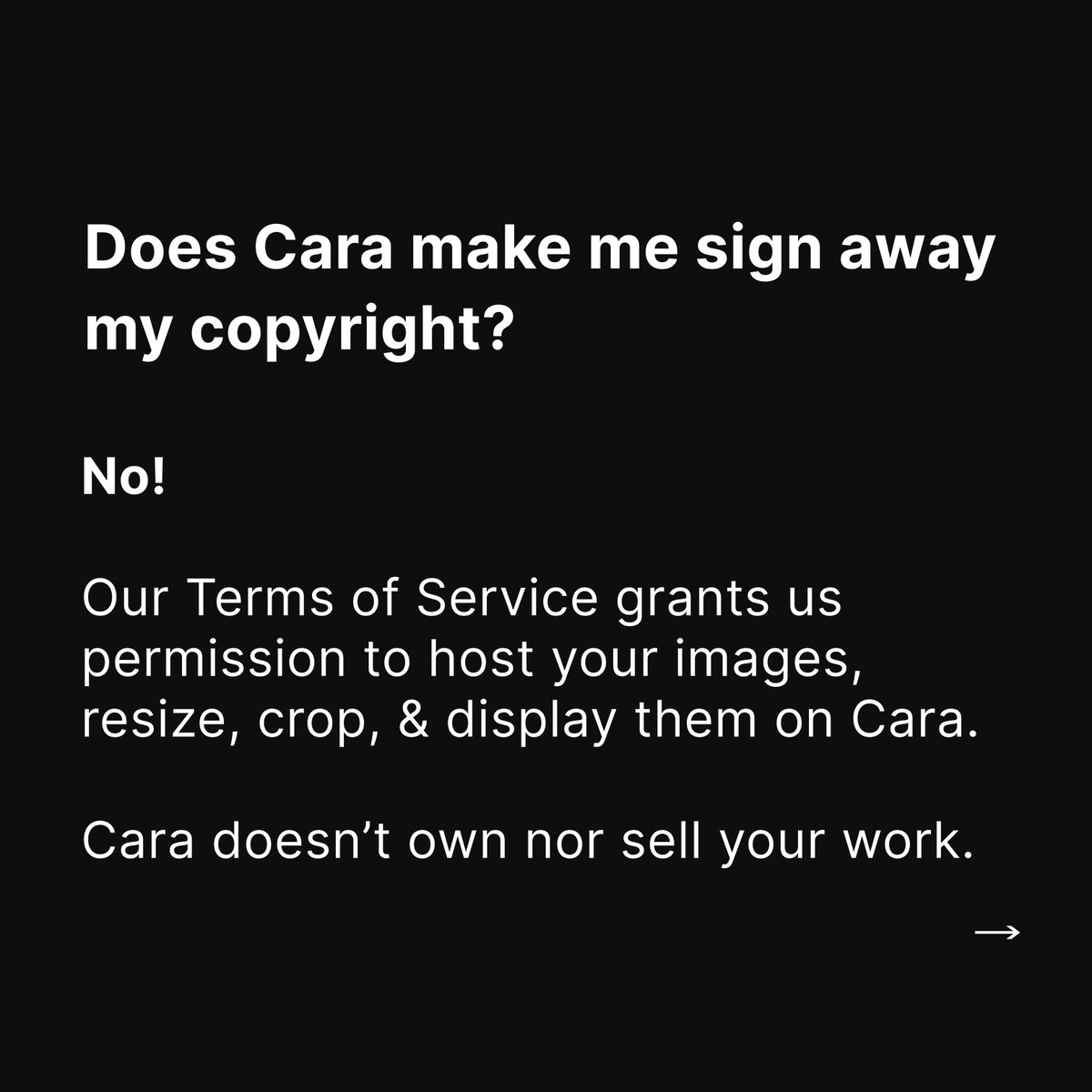 Cara_HQ's tweet image. We heard your concerns about the rumors about Cara, here are our answers:

- Does Cara make me sign away my copyright?

No. Our Terms of Service grants us permission to host your images, resize, crop, &amp;amp; display them on Cara. Cara doesn’t own nor sell your work. 1/