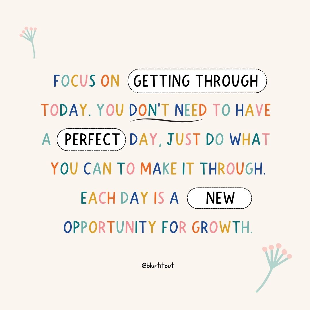 Focus on getting through today. It doesn’t need to be perfect; just do what you can to make it through. Each day offers a new opportunity for growth. Allow yourself to take things one day at a time. Progress is made in small steps, and every effort counts. 

#BlurtItOut