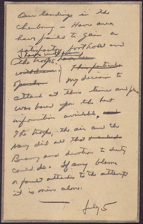 Leadership.

80 years ago today: General Eisenhower writes a statement to be issued in case the D-Day landing ends in failure.
 
"The troops, the air and the Navy did all that bravery and devotion to duty could do. If any blame or fault attaches to the attempt it is mine alone."