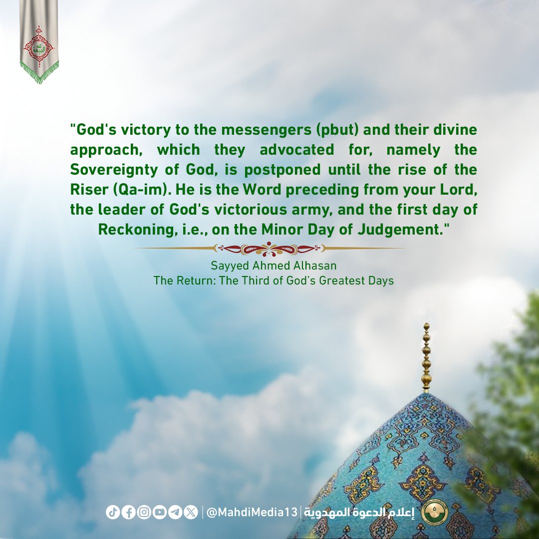 MahdiMedia13's tweet photo. "انتصار الله للرسل (ع) ولمنهجهم الإلهي الذي دعوا إليه وهو حاكمية الله مؤجل إلى أن يقوم القائم الذي هو الكلمة التي سبق�� من ربك والذي هو قائد جند الله الغالبين والذي هو يوم الفصل الأول أي في القيامة الصغرى."

السيد أحمد الحسن - الرجعة ثالث أيام الله الكبرى 📚

"God's victory to the messengers (pbut) and their divine approach, which they advocated for, namely the Sovereignty of God, is postponed until the rise of the Riser (Qa-im). He is the Word preceding from your Lord, the leader of God's victorious army, and the first day of Reckoning, i.e., on the Minor Day of Judgement."

Sayyed Ahmed Alhasan, The Return: The Third of God’s Greatest Days

مطلبنا #فتح_المكتب الرسمي للسيد
#احمد_الحسن