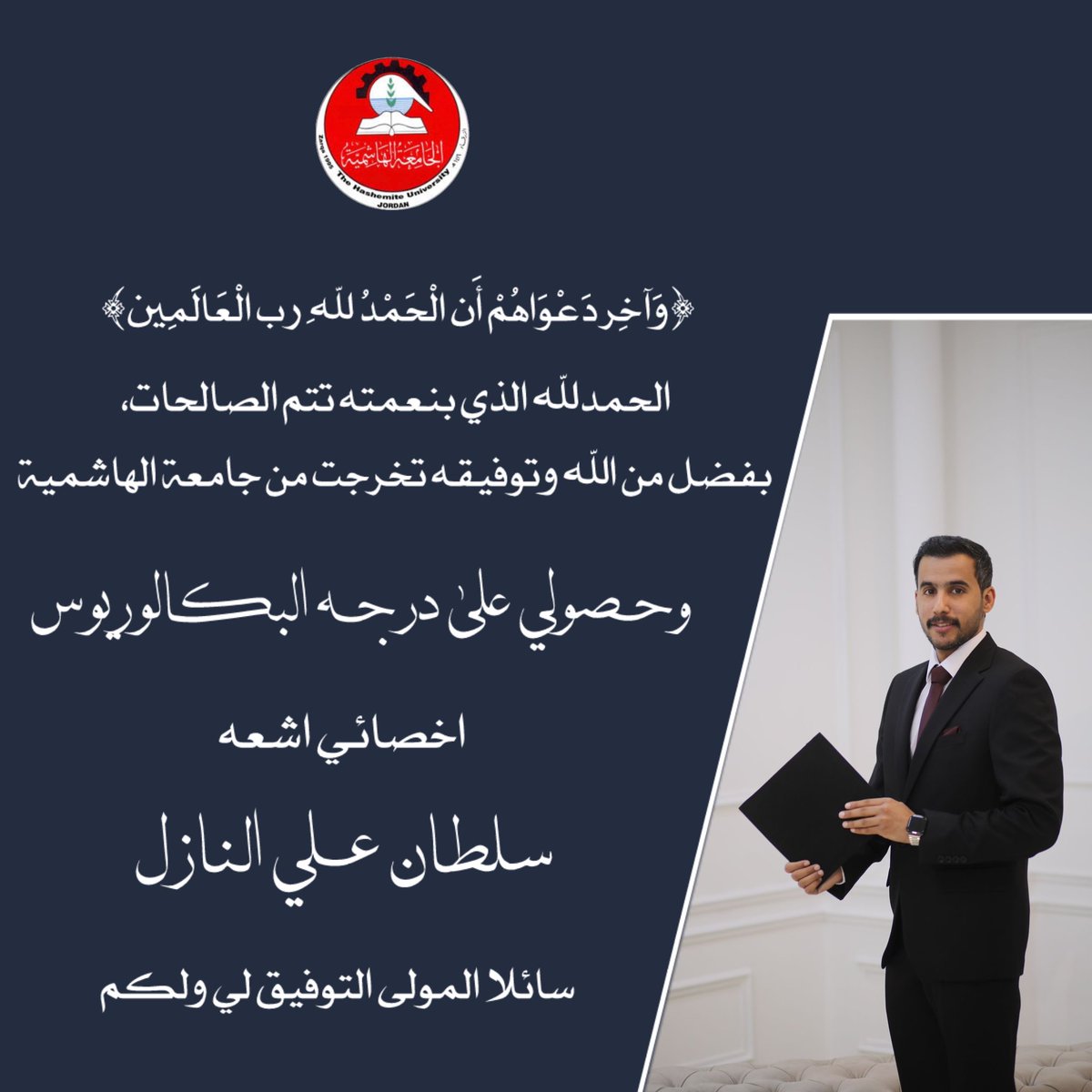 ﴿وَآخِرُ دَعْوَاهُمْ أَنِ الْحَمْدُ لِلَّهِ رَبِّ الْعَالَمِينَ﴾
الحمدلله الذي بنعمته تتم الصالحات، 
بفضل من الله وتوفيقه تخرجت من جامعة الهاشمية وحصولي على 
درجه البكلوريوس 
اخصائي اشعه 
سلطان  علي النازل
سائلا المولى التوفيق لي ولكم