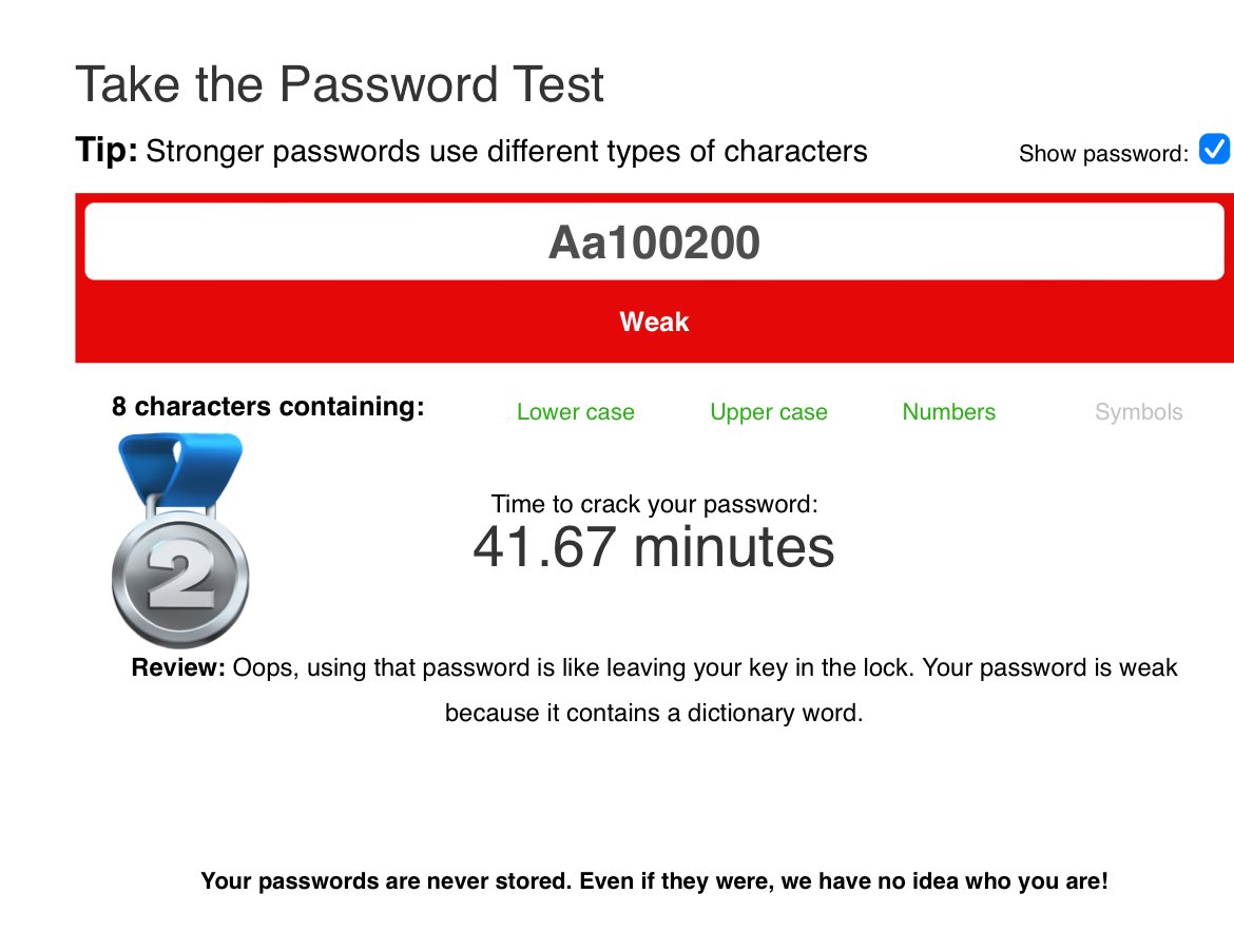 هذا موقع يكشف لك قوة كلمة المرور 
وكم تستغرق وقت علشان يتم اختراقها
الصورة رقم (1) تستغرق 37 مليون تريليون سنة
الصورة رقم (2) تستغرق 41.67 دقيقة فقط

رابط الموقع

passwordmonster.com