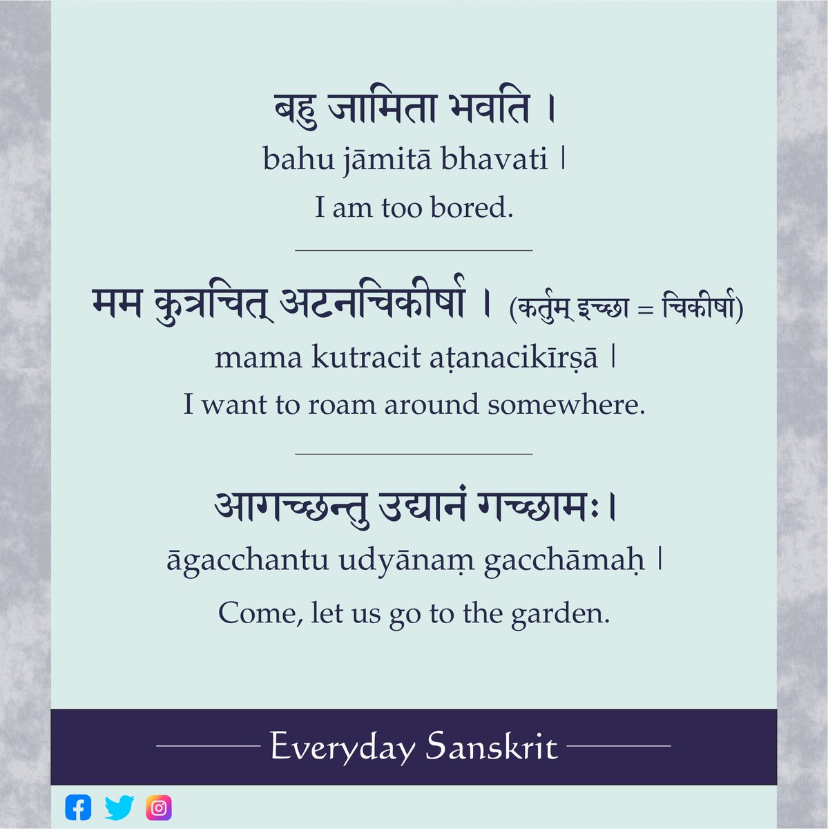 I am too bored. बहु जामिता भवति । bahu jāmitā bhavati |
I want to roam around somewhere. मम कुत्रचित् अटनचिकीर्षा । (कर्तुम् इच्छा = चिकीर्षा) mama kutracit aṭanacikīrṣā |
Come, let us go to the garden. आगच्छन्तु उद्यानं गच्छामः। āgacchantu udyānaṃ gacchāmaḥ |
#Sanskrit