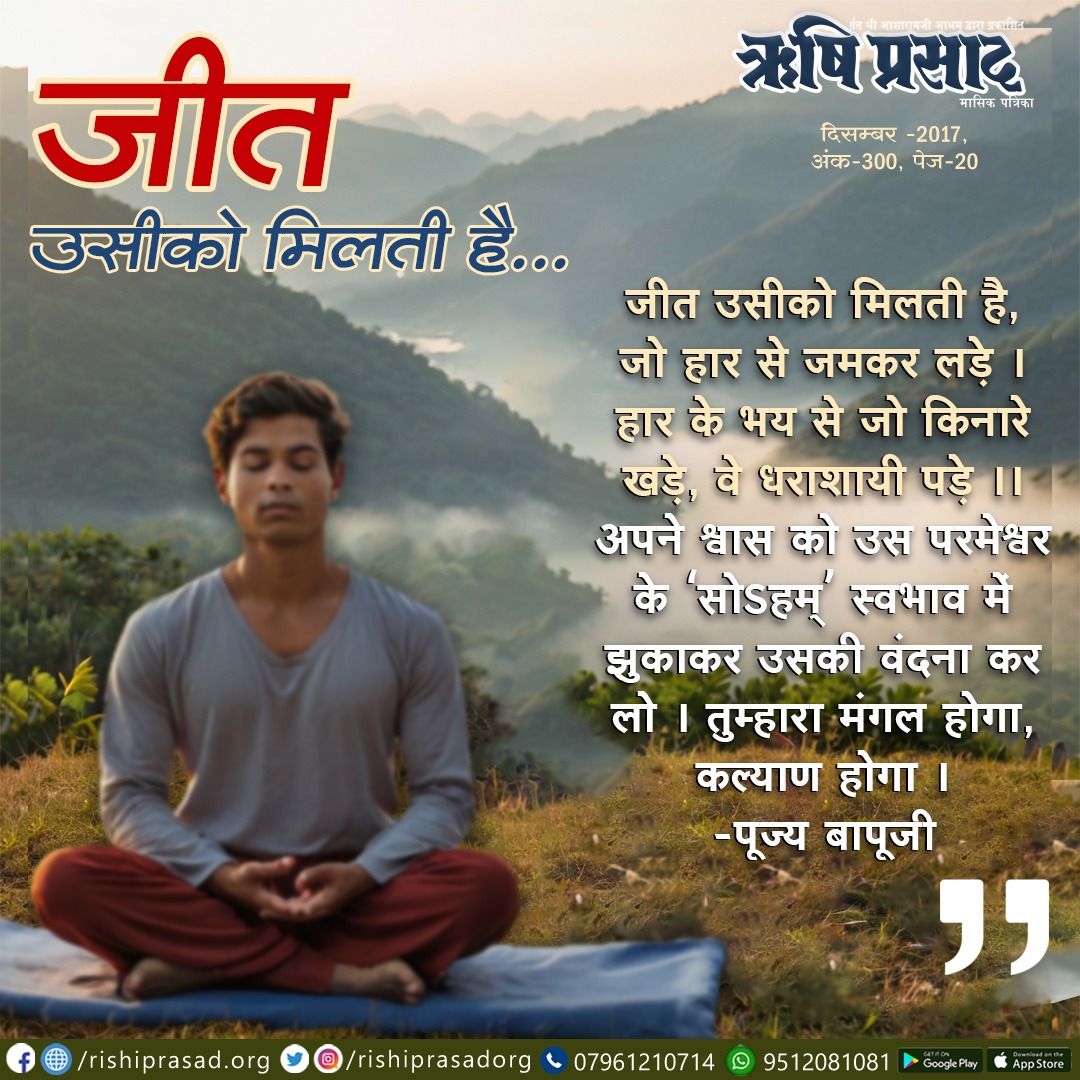 जीत उसीको मिलती है … 
जीत उसीको मिलती है, जो हार से जमकर लड़े।  
हार के भय से जो किनारे खड़े, वे धराशायी पड़े ॥  
अपने श्वास को उस परमेश्वर के 'सोऽहम्' स्वभाव में झुकाकर उसकी वंदना कर लो । तुम्हारा मंगल होगा, कल्याण होगा। -पूज्य बापूजी  
दिसम्बर 2017, अंक 300, पेज 20 
 #Bapuji