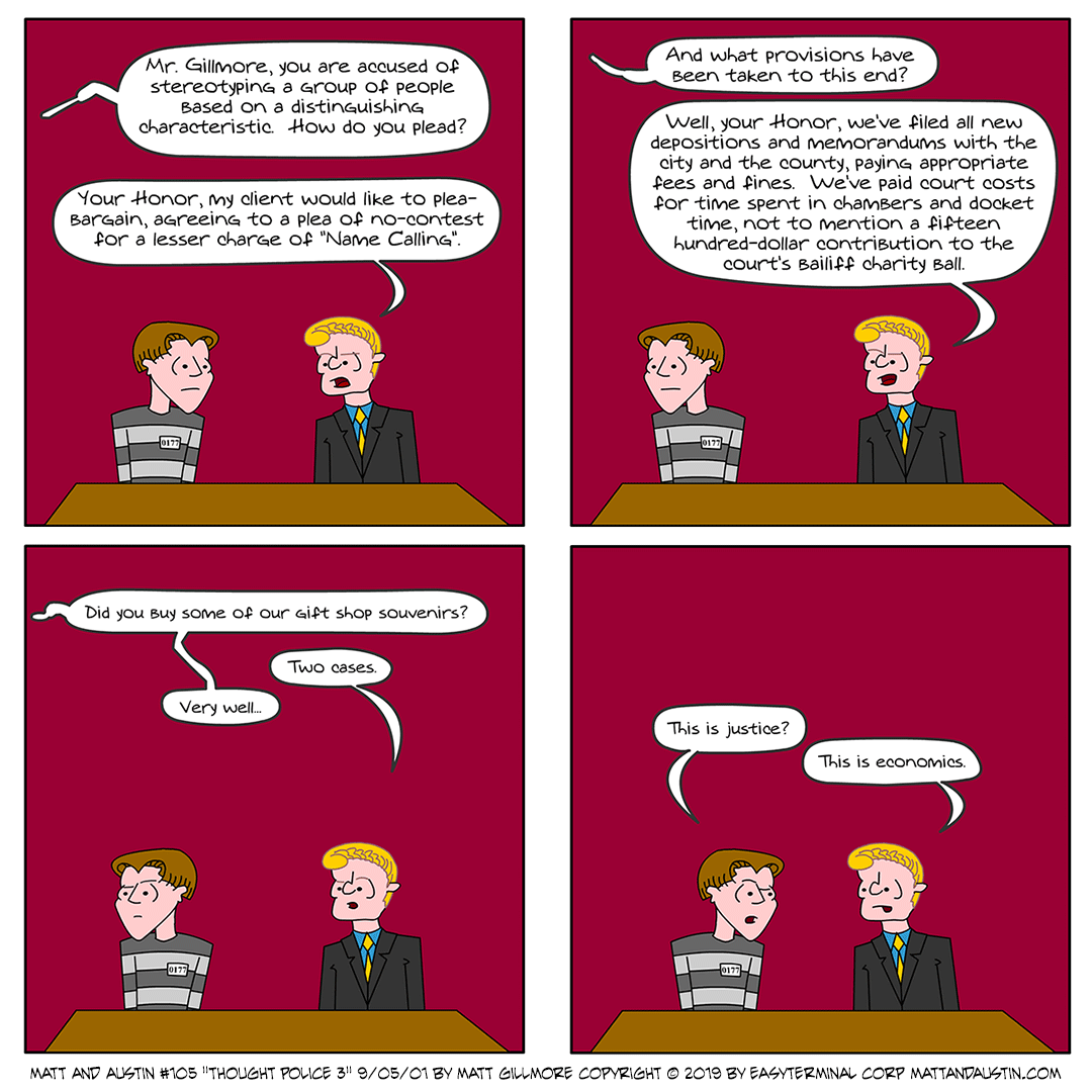 webcomicsetc's tweet photo. Matt And Austin - 105 - Thought Police 3 - 09-05-2001

💥 #ThrowbackThursday #MattAndAustin #webcomic #funny #jokes #comics #ThoughtPolice #stereotyping #NameCalling #PleaAgreement #PleaAgreements #USLegalSystem #justice #economics #lol #follow 👈

https://t.co/AdxnZL0j8V https://t.co/Ftlv4HANm1