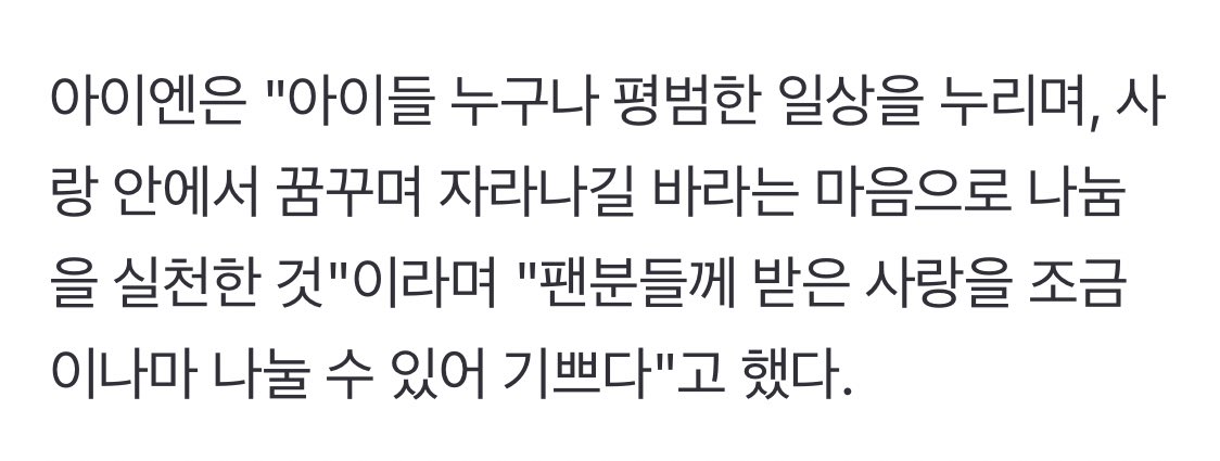 아이엔은 "아이들 누구나 평범한 일상을 누리며, 사랑 안에서 꿈꾸며 자라나길 바라는 마음으로 나눔을 실천한 것"이라며 "팬분들께 받은 사랑을 조금이나마 나눌 수 있어 기쁘다"고 했다.

마음씨가 너무 예뻐 너무 기특해….…
정인이가 주는 선한 영향력이 많은 아이들에게 큰 힘이 되길 바라🫶🏻🫶🏻