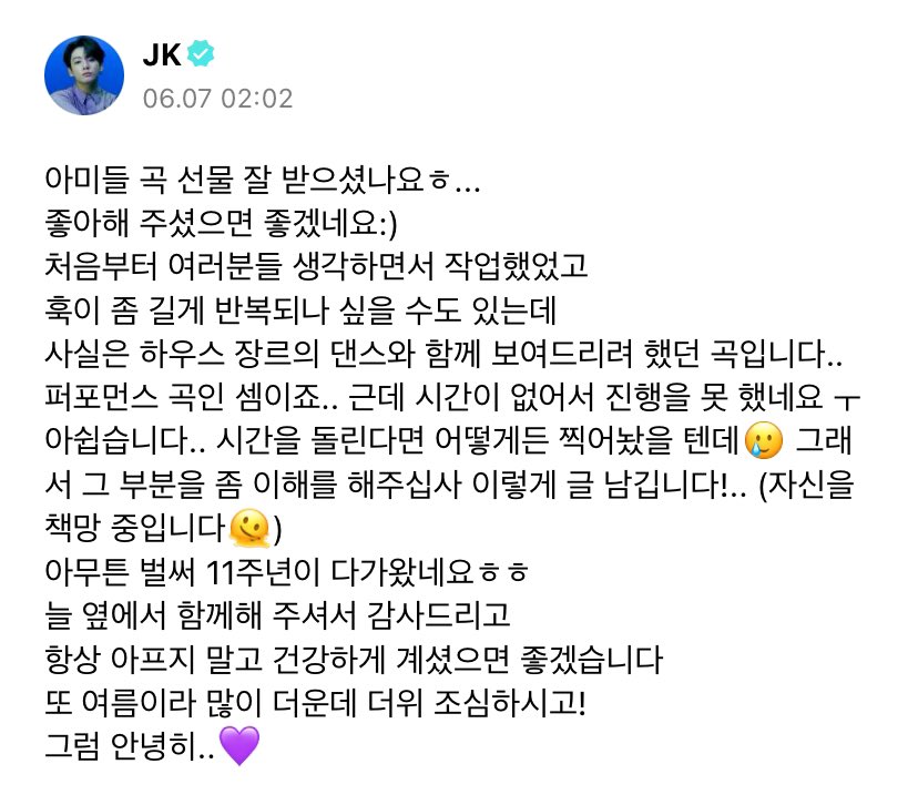 JeonJungkook_BR's tweet photo. PRECIOSO! Jungkook via WEVERSE:

“ARMYs, vocês receberam minha música de presente? He
Espero que gostem :)
Trabalhei nessa música desde o início pensando em todos vocês
E talvez possa parecer que o refrão é longo e repetitivo, mas na verdade eu queria mostrar a vocês uma apresentação de dança do gênero house com essa música... É uma música performática... Mas não pude prosseguir porque não tive tempo. Eu me arrependo muito... Se eu pudesse voltar no tempo, faria de tudo para filmar algo 🥲 Então, pensei um pouco nessa parte. Estou escrevendo isso (essa parte) para pedir sua compreensão!.. (Estou me culpando 🫠)
De qualquer forma, já é nosso 11º aniversário haha
Obrigado por estarem sempre conosco
Espero que vocês não fiquem doentes e se mantenham sempre saudáveis
Agora é verão e o clima está ficando muito quente, então tomem cuidado com o calor!
Bem, então tchau..💜”

Te amamos tanto 😭
