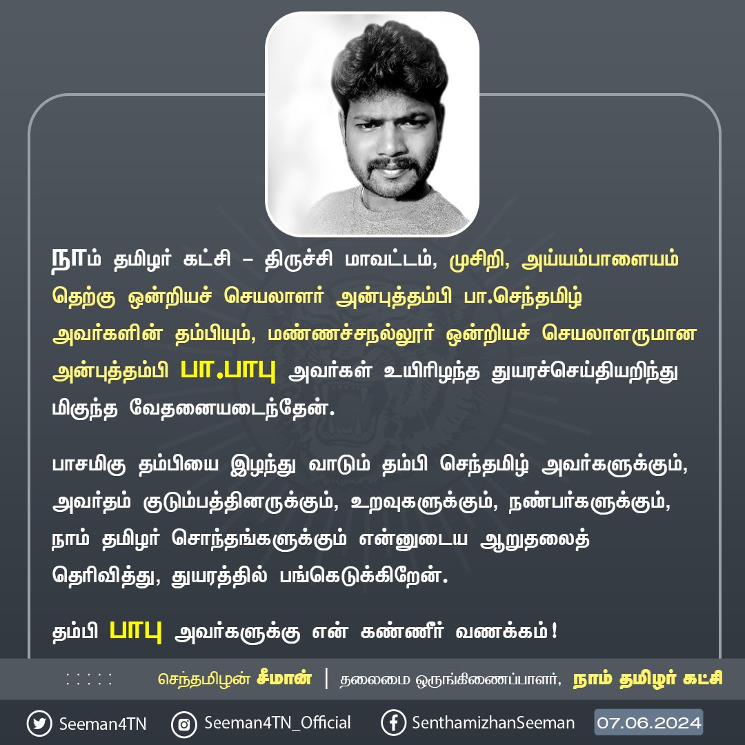 Seeman4TN's tweet photo. நாம் தமிழர் கட்சி - திருச்சி மாவட்டம், முசிறி, அய்யம்பாளையம் தெற்கு ஒன்றியச் செயலாளர் அன்புத்தம்பி பா.செந்தமிழ் அவர்களின் தம்பியும், மண்ணச்சநல்லூர் ஒன்றியச் செயலாளருமான அன்புத்தம்பி பா.பாபு அவர்கள் உயிரிழந்த துயரச்செய்தியறிந்து மிகுந்த வேதனையடைந்தேன்.
பாசமிகு தம்பியை இழந்து வாடும் தம்பி செந்தமிழ் அவர்களுக்கும், அவர்தம் குடும்பத்தினருக்கும், உறவுகளுக்கும், நண்பர்களுக்கும், நாம் தமிழர் சொந்தங்களுக்கும் என்னுடைய ஆறுதலைத் தெரிவித்து, துயரத்தில் பங்கெடுக்கிறேன்.
தம்பி பாபு அவர்களுக்கு என் கண்ணீர் வணக்கம்!