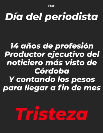No es un día feliz para el periodismo.
Esta publicación (que no es mía y comparto con autorización) exhibe la gravísima situación que atraviesa la profesión en Córdoba, también en el ámbito privado.
Empresas mediáticas ricas con profesionales pobres.
Este Día del Periodista no es