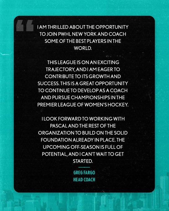 Quote graphic regarding the hiring of new head coach Greg Fargo. It features a quote of PWHL New York head coach Greg Fargo It reads:
I am thrilled about the opportunity to join PWHL New York and coach some of the best players in the world. This league is on an exciting trajectory, and I am eager to contribute to its growth and success. This is a great opportunity to continue to develop as a coach and pursue championships in the premier league of women's hockey. I look forward to working with Pascal and the rest of the organization to build on the solid foundation already in place. The upcoming off-season is full of potential, and I can't wait to get started.